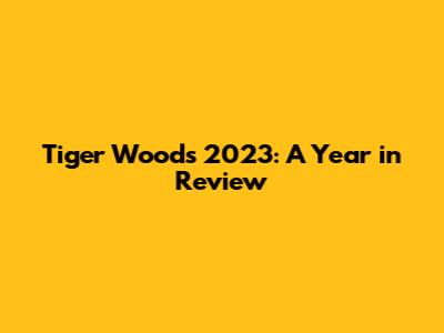 Tiger Woods' 2023: A Year in Review