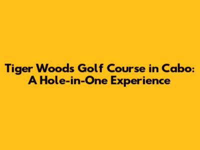Tiger Woods Golf Course in Cabo: A Hole-in-One Experience