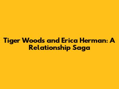 Tiger Woods and Erica Herman: A Relationship Saga