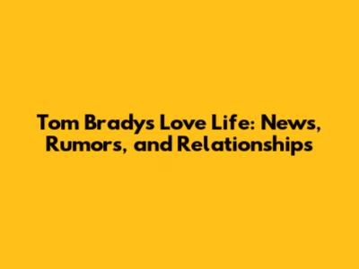 Tom Brady's Love Life: News, Rumors, and Relationships