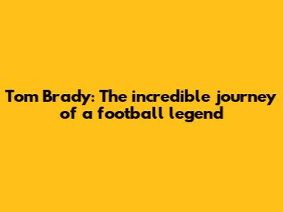 Tom Brady: The incredible journey of a football legend