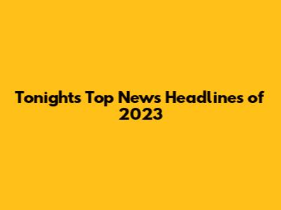 Tonight's Top News Headlines of 2023
