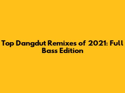 Top Dangdut Remixes of 2021: Full Bass Edition
