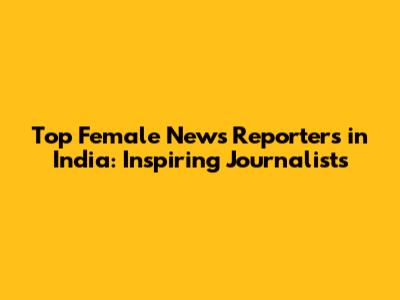 Top Female News Reporters in India: Inspiring Journalists