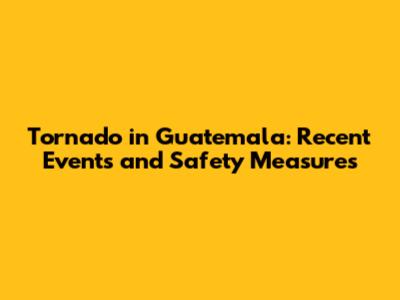 Tornado in Guatemala: Recent Events and Safety Measures