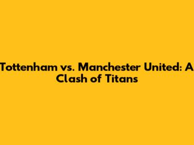 Tottenham vs. Manchester United: A Clash of Titans