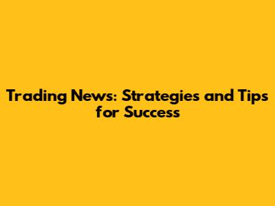 Trading News: Strategies and Tips for Success