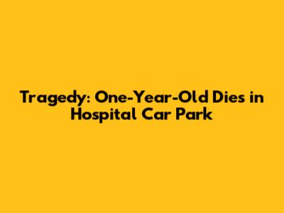 Tragedy: One-Year-Old Dies in Hospital Car Park