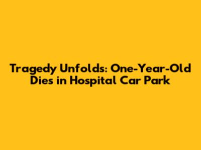 Tragedy Unfolds: One-Year-Old Dies in Hospital Car Park