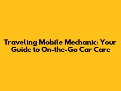 Traveling Mobile Mechanic: Your Guide to On-the-Go Car Care