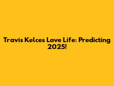 Travis Kelce's Love Life: Predicting 2025!