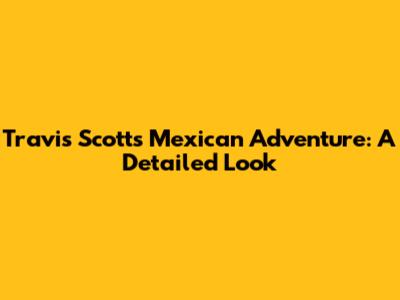 Travis Scott's Mexican Adventure: A Detailed Look