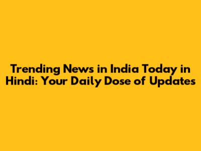Trending News in India Today in Hindi: Your Daily Dose of Updates