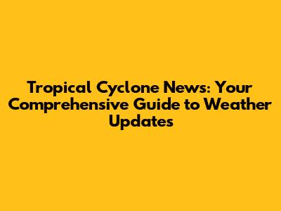 Tropical Cyclone News: Your Comprehensive Guide to Weather Updates
