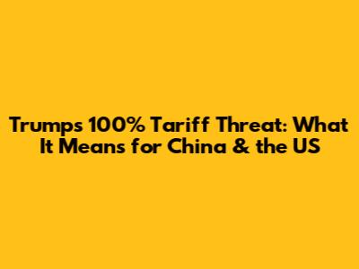 Trump's 100% Tariff Threat: What It Means for China & the US