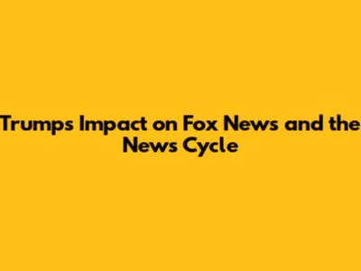 Trump's Impact on Fox News and the News Cycle