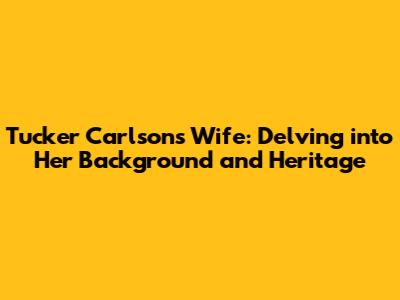 Tucker Carlson's Wife: Delving into Her Background and Heritage