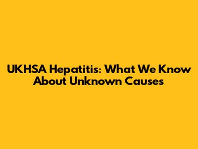 UKHSA Hepatitis: What We Know About Unknown Causes