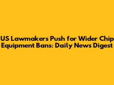 US Lawmakers Push for Wider Chip Equipment Bans: Daily News Digest