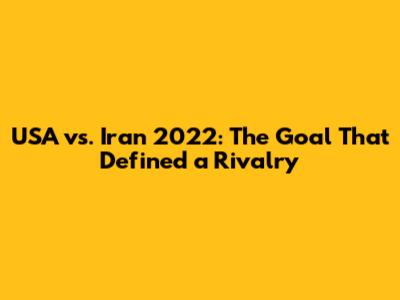 USA vs. Iran 2022: The Goal That Defined a Rivalry