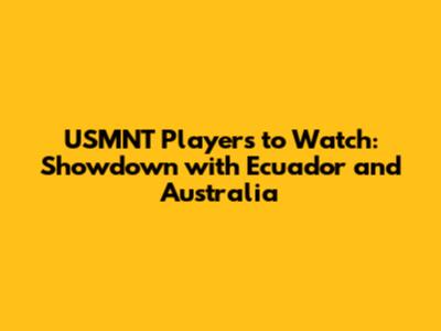 USMNT Players to Watch: Showdown with Ecuador and Australia