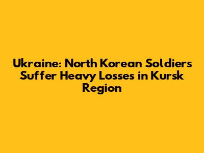 Ukraine: North Korean Soldiers Suffer Heavy Losses in Kursk Region
