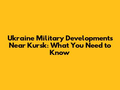 Ukraine Military Developments Near Kursk: What You Need to Know