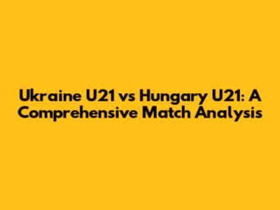 Ukraine U21 vs Hungary U21: A Comprehensive Match Analysis