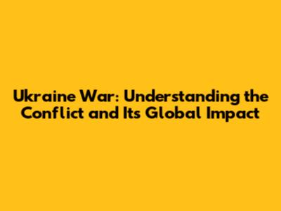 Ukraine War: Understanding the Conflict and Its Global Impact