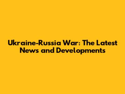 Ukraine-Russia War: The Latest News and Developments