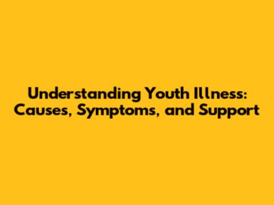 Understanding Youth Illness: Causes, Symptoms, and Support