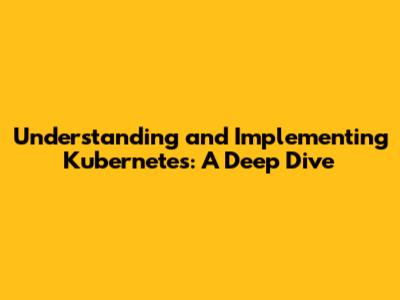 Understanding and Implementing Kubernetes: A Deep Dive