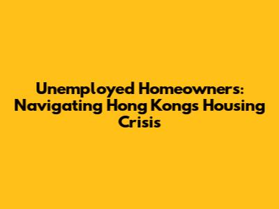 Unemployed Homeowners: Navigating Hong Kong's Housing Crisis