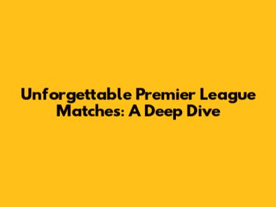Unforgettable Premier League Matches: A Deep Dive