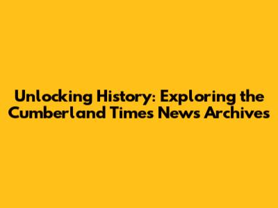 Unlocking History: Exploring the Cumberland Times News Archives