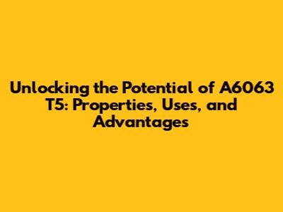 Unlocking the Potential of A6063 T5: Properties, Uses, and Advantages