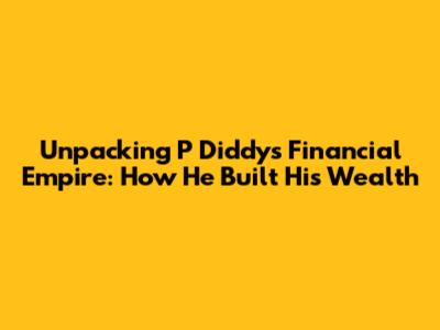 Unpacking P Diddy's Financial Empire: How He Built His Wealth