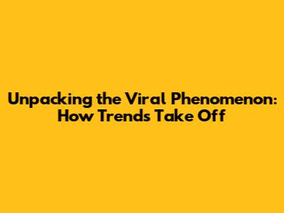 Unpacking the Viral Phenomenon: How Trends Take Off
