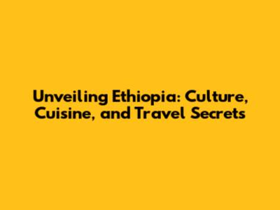 Unveiling Ethiopia: Culture, Cuisine, and Travel Secrets