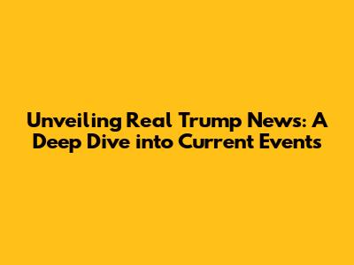 Unveiling Real Trump News: A Deep Dive into Current Events