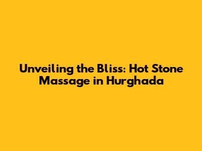 Unveiling the Bliss: Hot Stone Massage in Hurghada