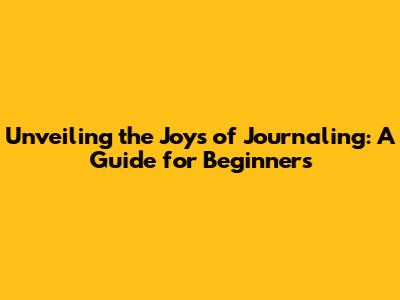 Unveiling the Joys of Journaling: A Guide for Beginners