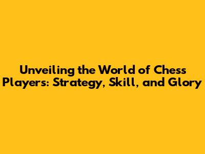 Unveiling the World of Chess Players: Strategy, Skill, and Glory