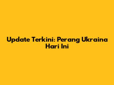 Update Terkini: Perang Ukraina Hari Ini