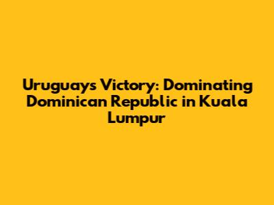 Uruguay's Victory: Dominating Dominican Republic in Kuala Lumpur