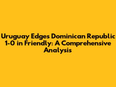 Uruguay Edges Dominican Republic 1-0 in Friendly: A Comprehensive Analysis