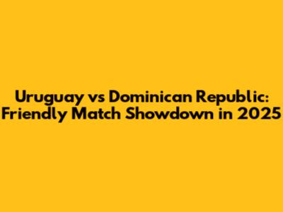 Uruguay vs Dominican Republic: Friendly Match Showdown in 2025