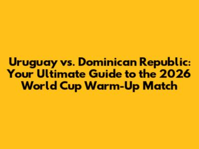 Uruguay vs. Dominican Republic: Your Ultimate Guide to the 2026 World Cup Warm-Up Match