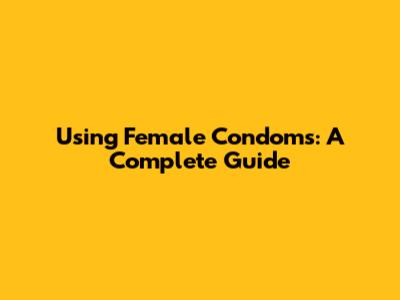 Using Female Condoms: A Complete Guide