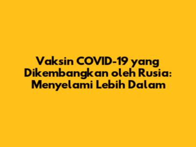 Vaksin COVID-19 yang Dikembangkan oleh Rusia: Menyelami Lebih Dalam